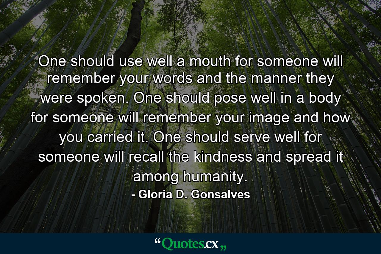 One should use well a mouth for someone will remember your words and the manner they were spoken. One should pose well in a body for someone will remember your image and how you carried it. One should serve well for someone will recall the kindness and spread it among humanity. - Quote by Gloria D. Gonsalves