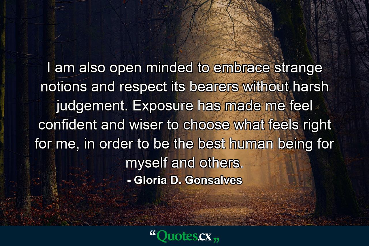 I am also open minded to embrace strange notions and respect its bearers without harsh judgement. Exposure has made me feel confident and wiser to choose what feels right for me, in order to be the best human being for myself and others. - Quote by Gloria D. Gonsalves