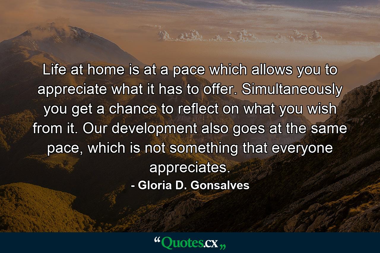 Life at home is at a pace which allows you to appreciate what it has to offer. Simultaneously you get a chance to reflect on what you wish from it. Our development also goes at the same pace, which is not something that everyone appreciates. - Quote by Gloria D. Gonsalves