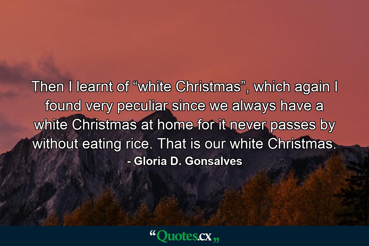 Then I learnt of “white Christmas”, which again I found very peculiar since we always have a white Christmas at home for it never passes by without eating rice. That is our white Christmas. - Quote by Gloria D. Gonsalves