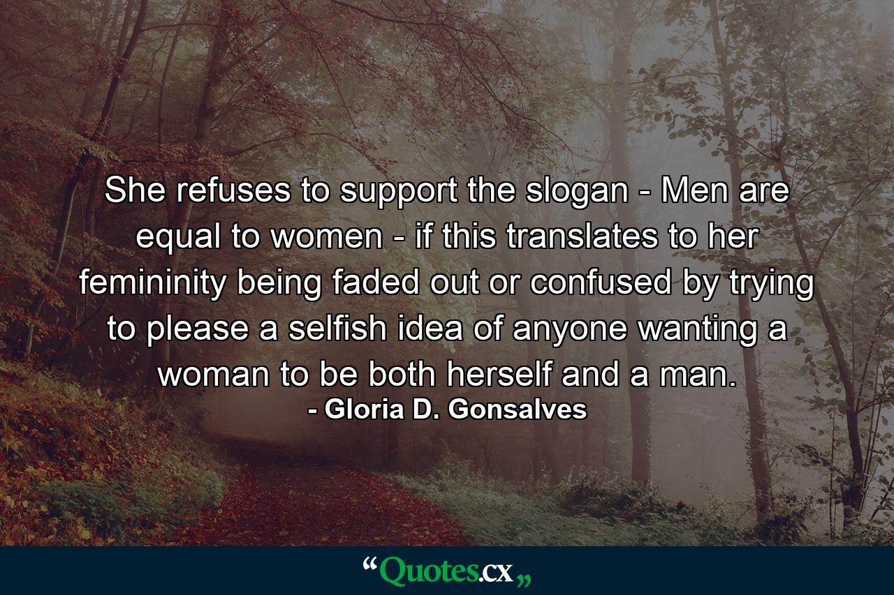 She refuses to support the slogan - Men are equal to women - if this translates to her femininity being faded out or confused by trying to please a selfish idea of anyone wanting a woman to be both herself and a man. - Quote by Gloria D. Gonsalves