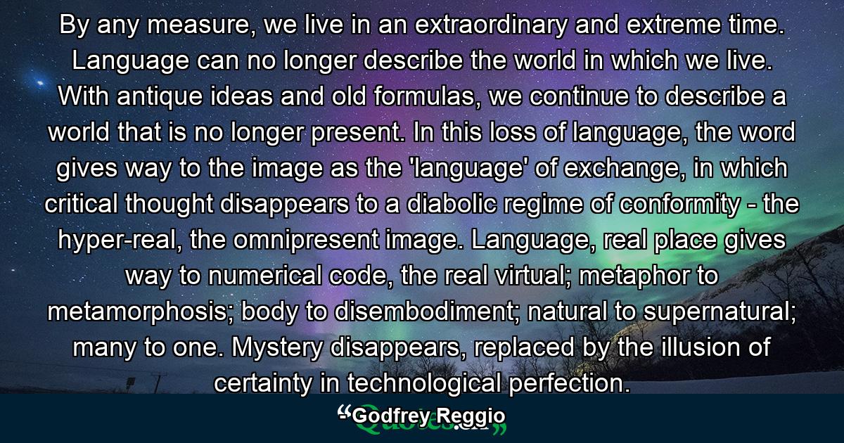 By any measure, we live in an extraordinary and extreme time. Language can no longer describe the world in which we live. With antique ideas and old formulas, we continue to describe a world that is no longer present. In this loss of language, the word gives way to the image as the 'language' of exchange, in which critical thought disappears to a diabolic regime of conformity - the hyper-real, the omnipresent image. Language, real place gives way to numerical code, the real virtual; metaphor to metamorphosis; body to disembodiment; natural to supernatural; many to one. Mystery disappears, replaced by the illusion of certainty in technological perfection. - Quote by Godfrey Reggio