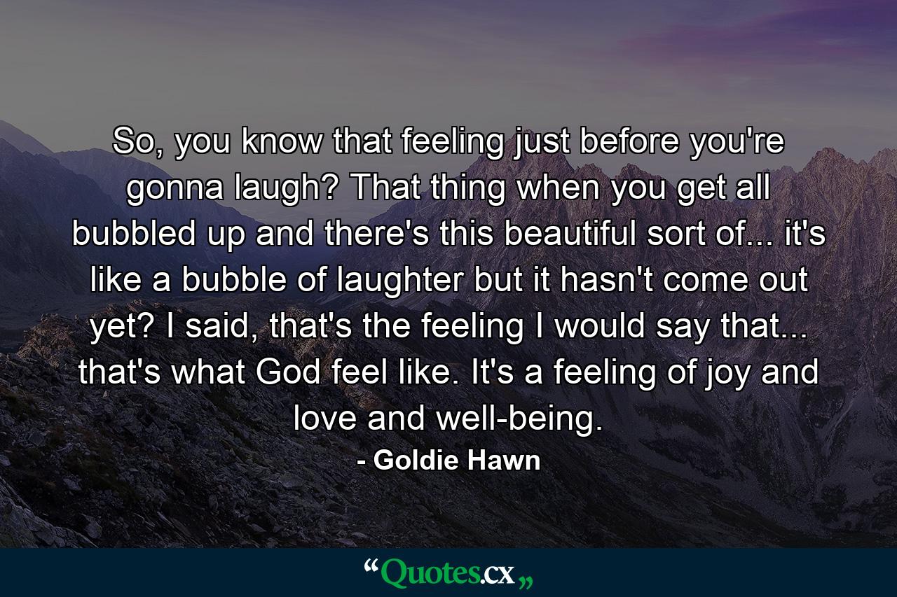 So, you know that feeling just before you're gonna laugh? That thing when you get all bubbled up and there's this beautiful sort of... it's like a bubble of laughter but it hasn't come out yet? I said, that's the feeling I would say that... that's what God feel like. It's a feeling of joy and love and well-being. - Quote by Goldie Hawn