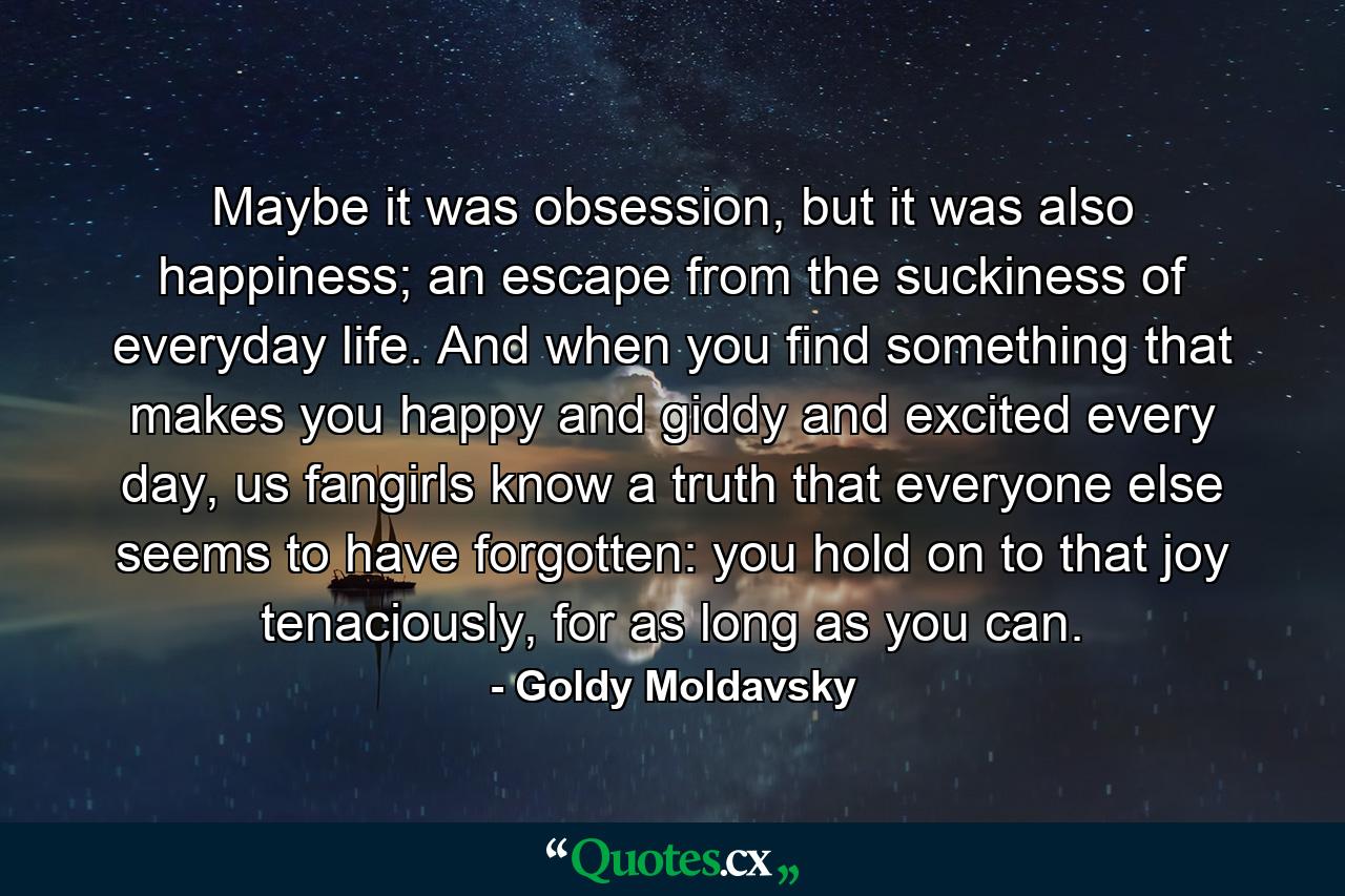 Maybe it was obsession, but it was also happiness; an escape from the suckiness of everyday life. And when you find something that makes you happy and giddy and excited every day, us fangirls know a truth that everyone else seems to have forgotten: you hold on to that joy tenaciously, for as long as you can. - Quote by Goldy Moldavsky