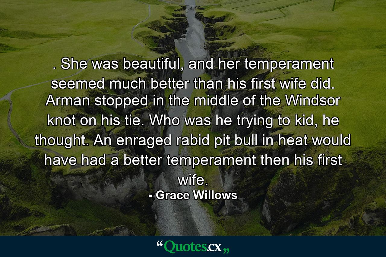 . She was beautiful, and her temperament seemed much better than his first wife did. Arman stopped in the middle of the Windsor knot on his tie. Who was he trying to kid, he thought. An enraged rabid pit bull in heat would have had a better temperament then his first wife. - Quote by Grace Willows