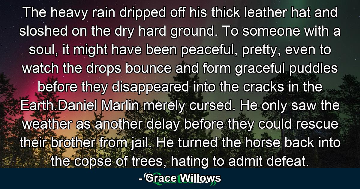 The heavy rain dripped off his thick leather hat and sloshed on the dry hard ground. To someone with a soul, it might have been peaceful, pretty, even to watch the drops bounce and form graceful puddles before they disappeared into the cracks in the Earth.Daniel Marlin merely cursed. He only saw the weather as another delay before they could rescue their brother from jail. He turned the horse back into the copse of trees, hating to admit defeat. - Quote by Grace Willows