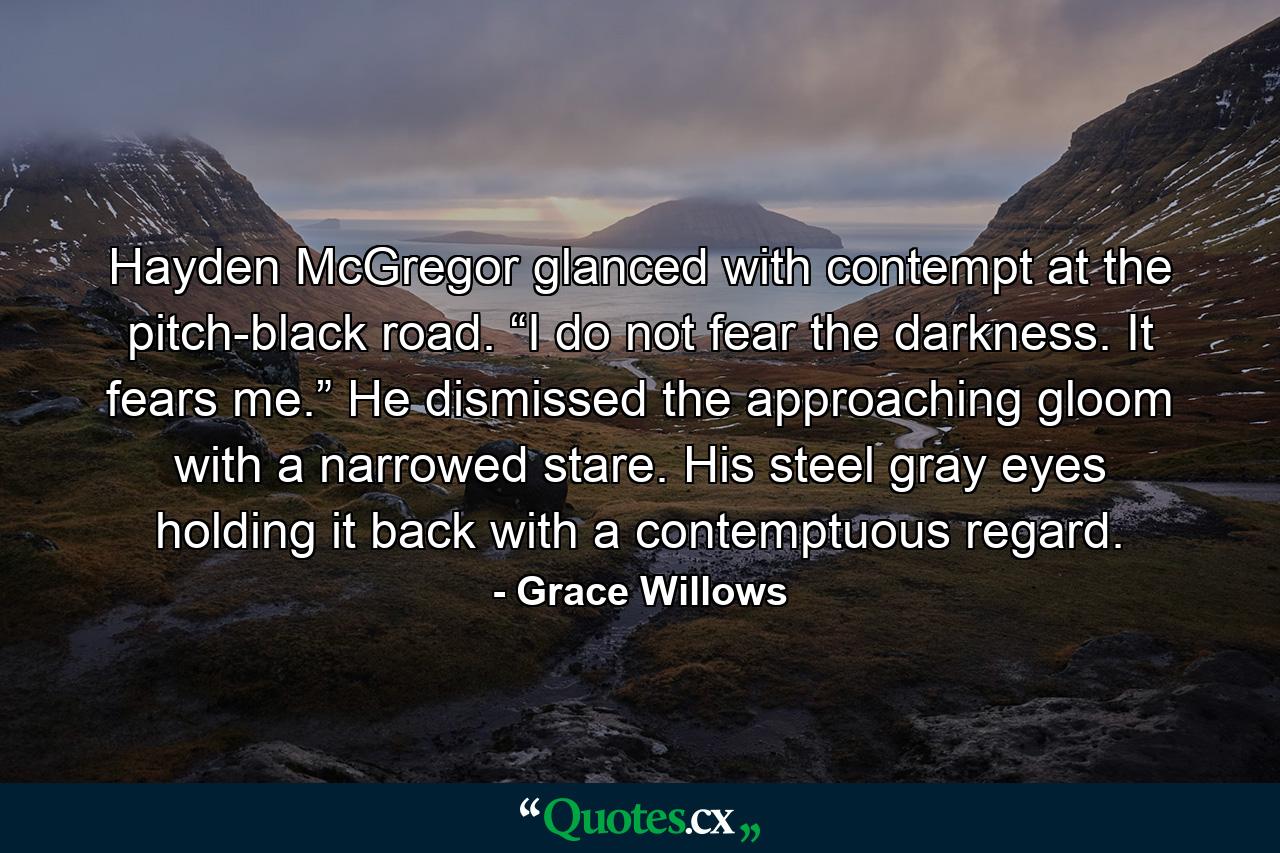 Hayden McGregor glanced with contempt at the pitch-black road. “I do not fear the darkness. It fears me.” He dismissed the approaching gloom with a narrowed stare. His steel gray eyes holding it back with a contemptuous regard. - Quote by Grace Willows