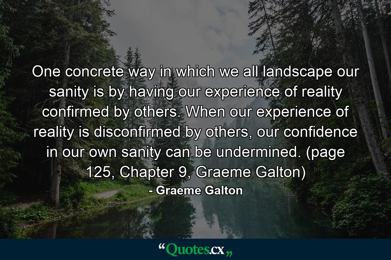 One concrete way in which we all landscape our sanity is by having our experience of reality confirmed by others. When our experience of reality is disconfirmed by others, our confidence in our own sanity can be undermined. (page 125, Chapter 9, Graeme Galton) - Quote by Graeme Galton