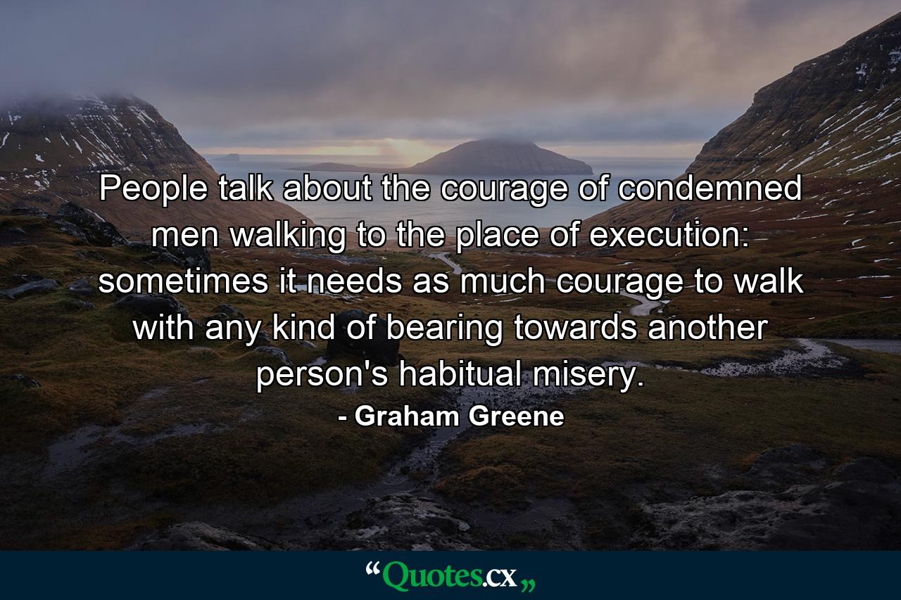 People talk about the courage of condemned men walking to the place of execution: sometimes it needs as much courage to walk with any kind of bearing towards another person's habitual misery. - Quote by Graham Greene