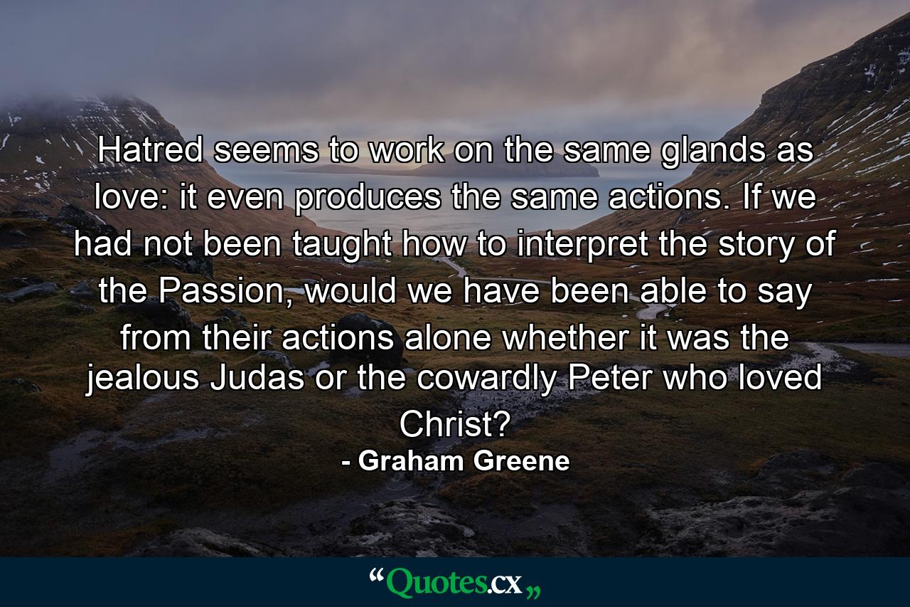 Hatred seems to work on the same glands as love: it even produces the same actions. If we had not been taught how to interpret the story of the Passion, would we have been able to say from their actions alone whether it was the jealous Judas or the cowardly Peter who loved Christ? - Quote by Graham Greene