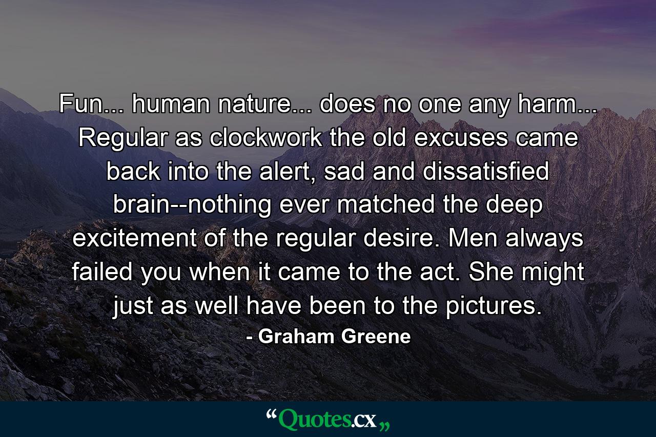 Fun... human nature... does no one any harm... Regular as clockwork the old excuses came back into the alert, sad and dissatisfied brain--nothing ever matched the deep excitement of the regular desire. Men always failed you when it came to the act. She might just as well have been to the pictures. - Quote by Graham Greene