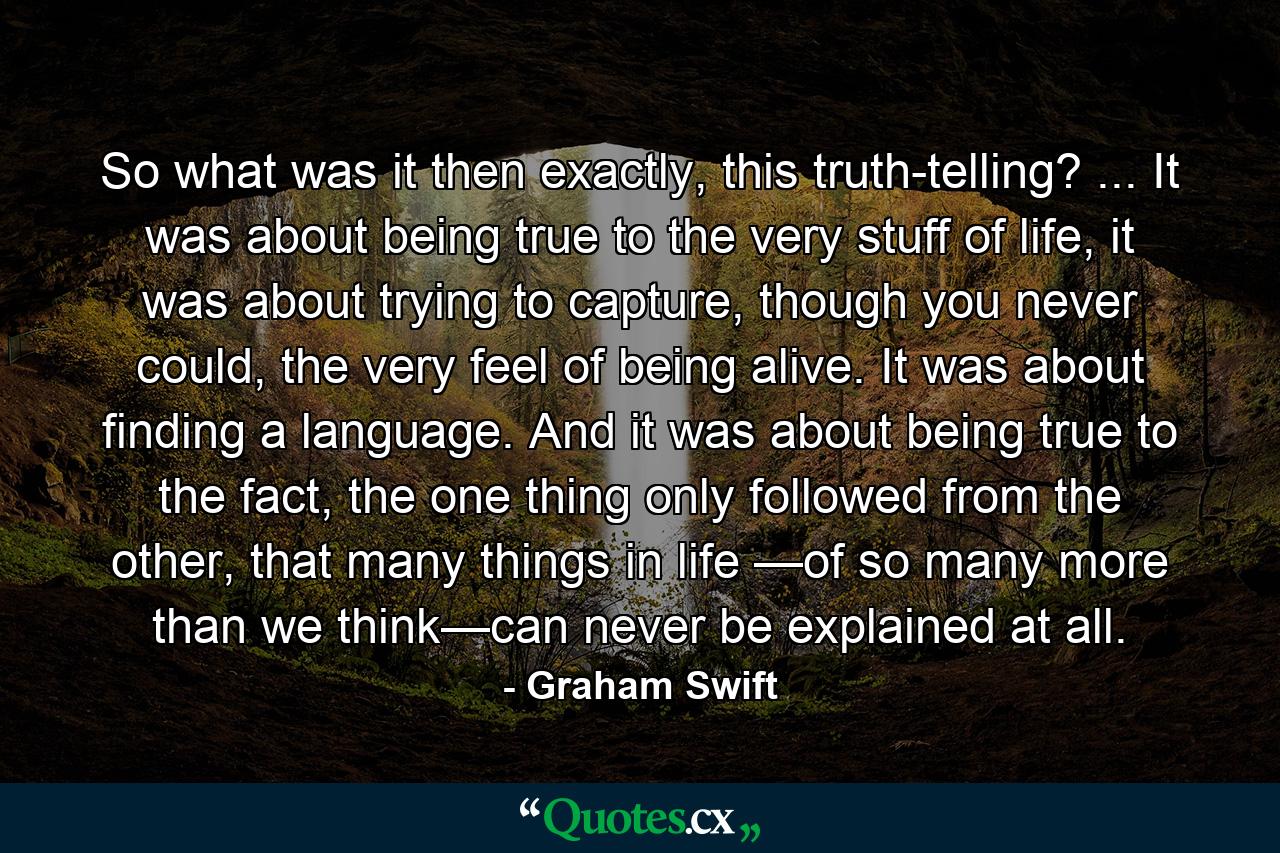 So what was it then exactly, this truth-telling? ... It was about being true to the very stuff of life, it was about trying to capture, though you never could, the very feel of being alive. It was about finding a language. And it was about being true to the fact, the one thing only followed from the other, that many things in life —of so many more than we think—can never be explained at all. - Quote by Graham Swift