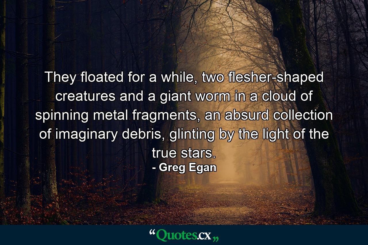 They floated for a while, two flesher-shaped creatures and a giant worm in a cloud of spinning metal fragments, an absurd collection of imaginary debris, glinting by the light of the true stars. - Quote by Greg Egan