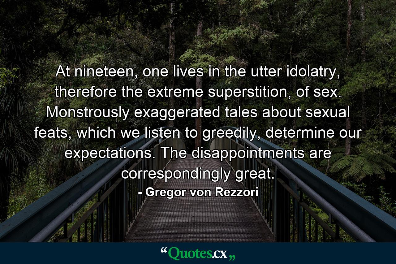 At nineteen, one lives in the utter idolatry, therefore the extreme superstition, of sex. Monstrously exaggerated tales about sexual feats, which we listen to greedily, determine our expectations. The disappointments are correspondingly great. - Quote by Gregor von Rezzori