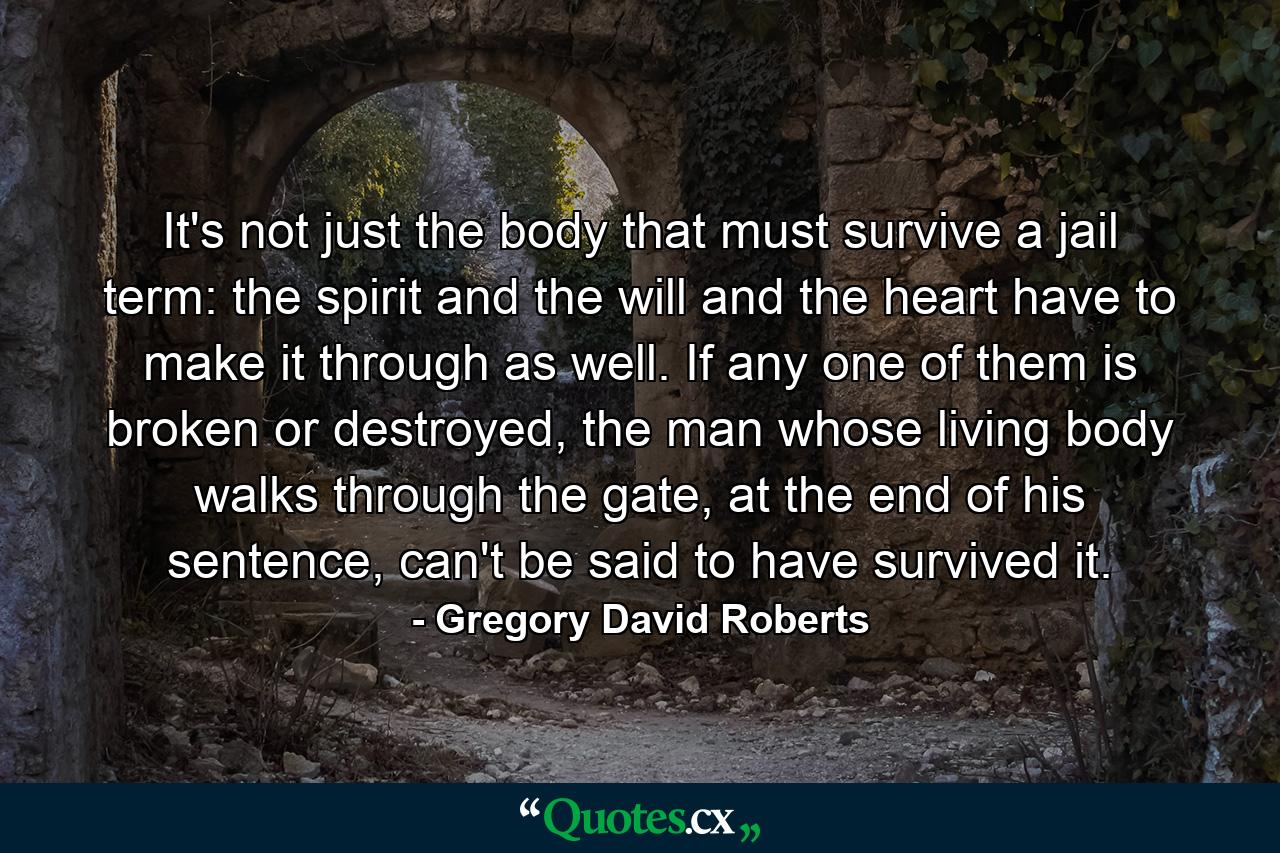 It's not just the body that must survive a jail term: the spirit and the will and the heart have to make it through as well. If any one of them is broken or destroyed, the man whose living body walks through the gate, at the end of his sentence, can't be said to have survived it. - Quote by Gregory David Roberts