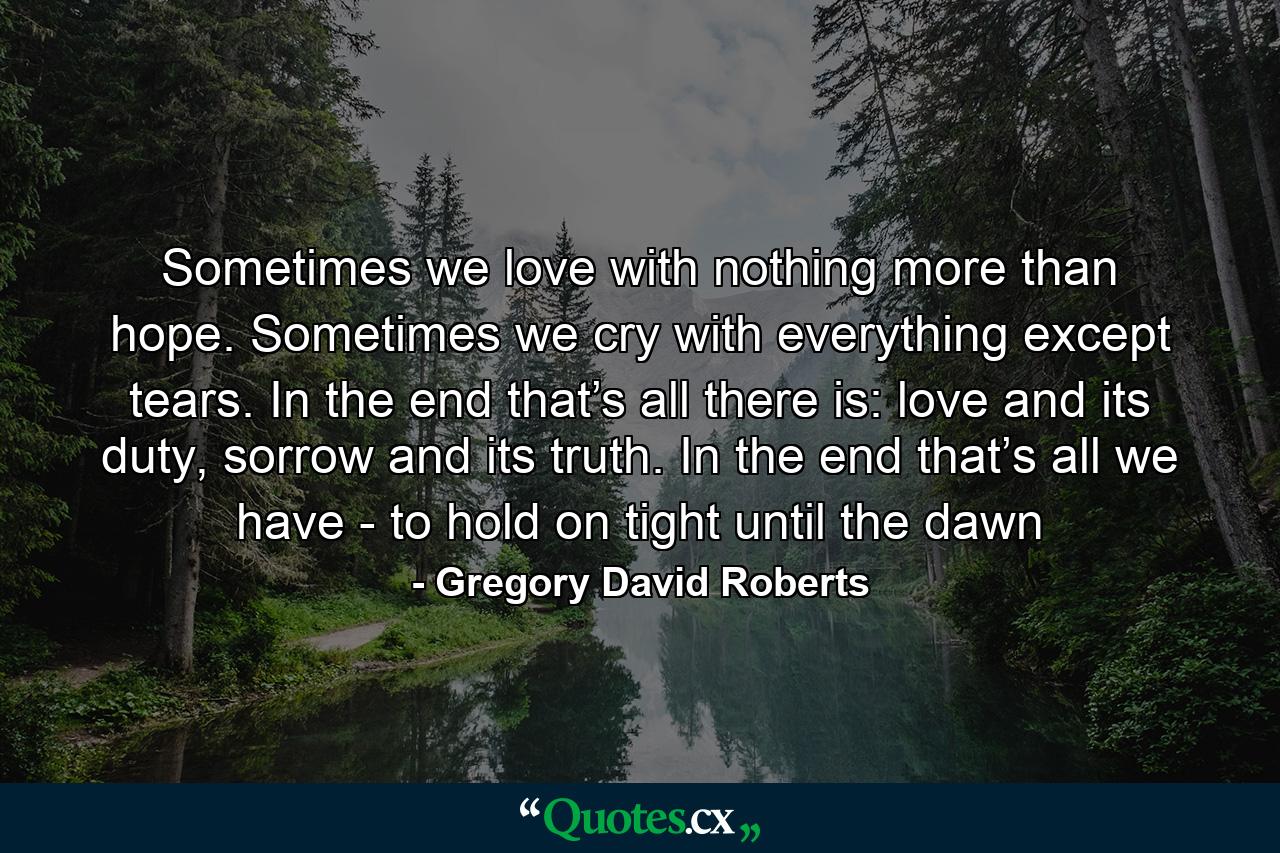 Sometimes we love with nothing more than hope. Sometimes we cry with everything except tears. In the end that’s all there is: love and its duty, sorrow and its truth. In the end that’s all we have - to hold on tight until the dawn - Quote by Gregory David Roberts