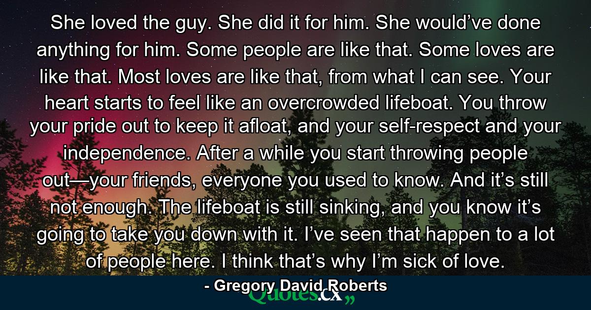 She loved the guy. She did it for him. She would’ve done anything for him. Some people are like that. Some loves are like that. Most loves are like that, from what I can see. Your heart starts to feel like an overcrowded lifeboat. You throw your pride out to keep it afloat, and your self-respect and your independence. After a while you start throwing people out—your friends, everyone you used to know. And it’s still not enough. The lifeboat is still sinking, and you know it’s going to take you down with it. I’ve seen that happen to a lot of people here. I think that’s why I’m sick of love. - Quote by Gregory David Roberts