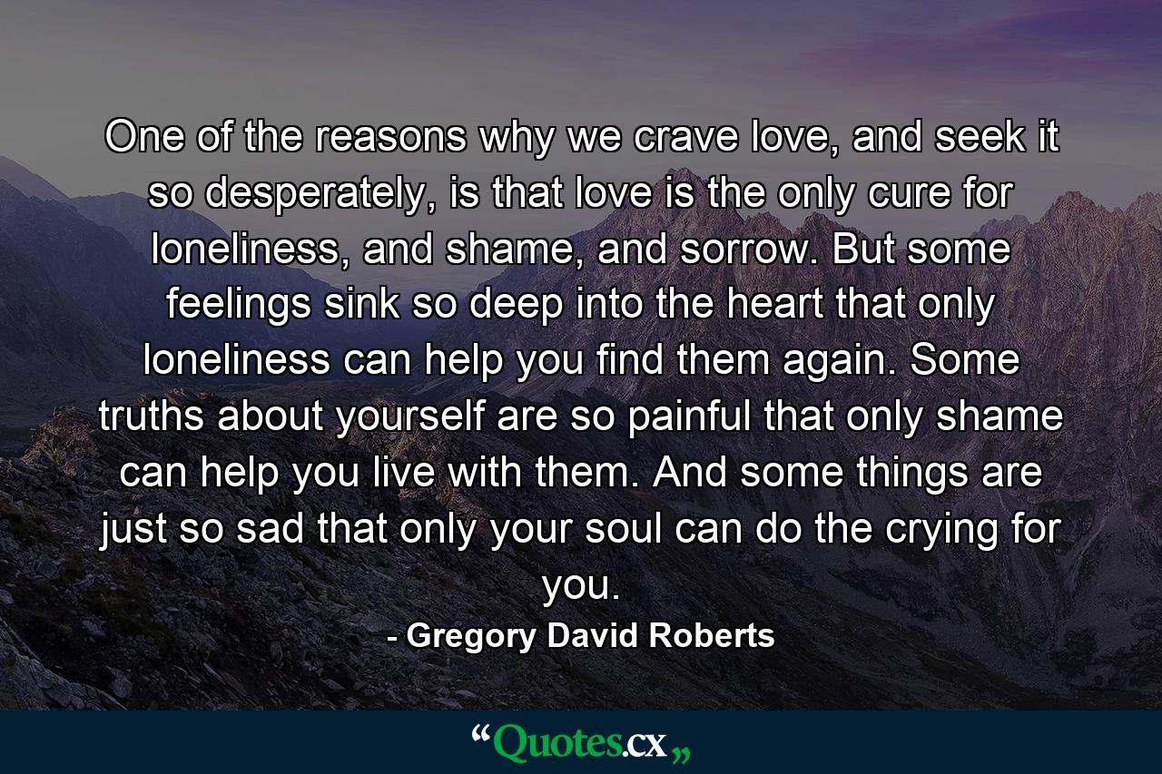 One of the reasons why we crave love, and seek it so desperately, is that love is the only cure for loneliness, and shame, and sorrow. But some feelings sink so deep into the heart that only loneliness can help you find them again. Some truths about yourself are so painful that only shame can help you live with them. And some things are just so sad that only your soul can do the crying for you. - Quote by Gregory David Roberts