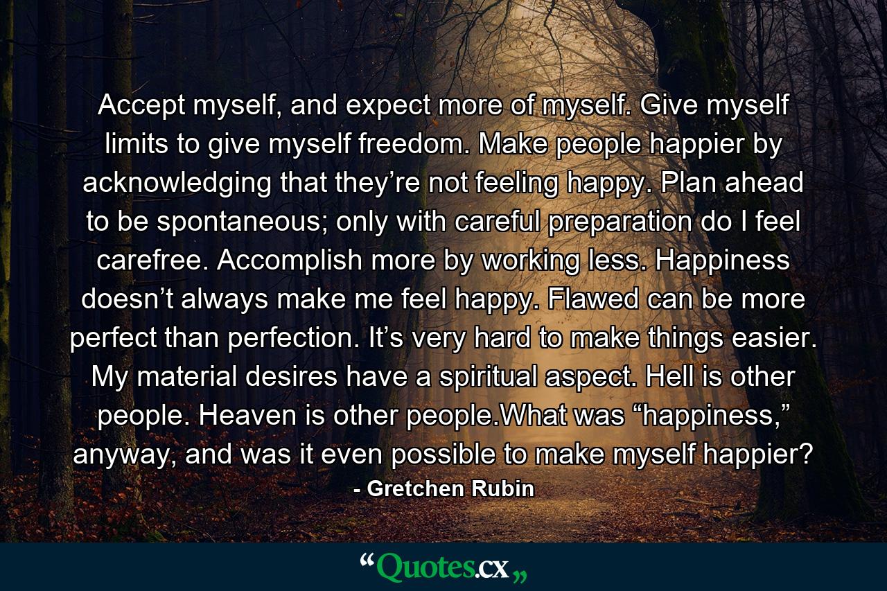 Accept myself, and expect more of myself. Give myself limits to give myself freedom. Make people happier by acknowledging that they’re not feeling happy. Plan ahead to be spontaneous; only with careful preparation do I feel carefree. Accomplish more by working less. Happiness doesn’t always make me feel happy. Flawed can be more perfect than perfection. It’s very hard to make things easier. My material desires have a spiritual aspect. Hell is other people. Heaven is other people.What was “happiness,” anyway, and was it even possible to make myself happier? - Quote by Gretchen Rubin