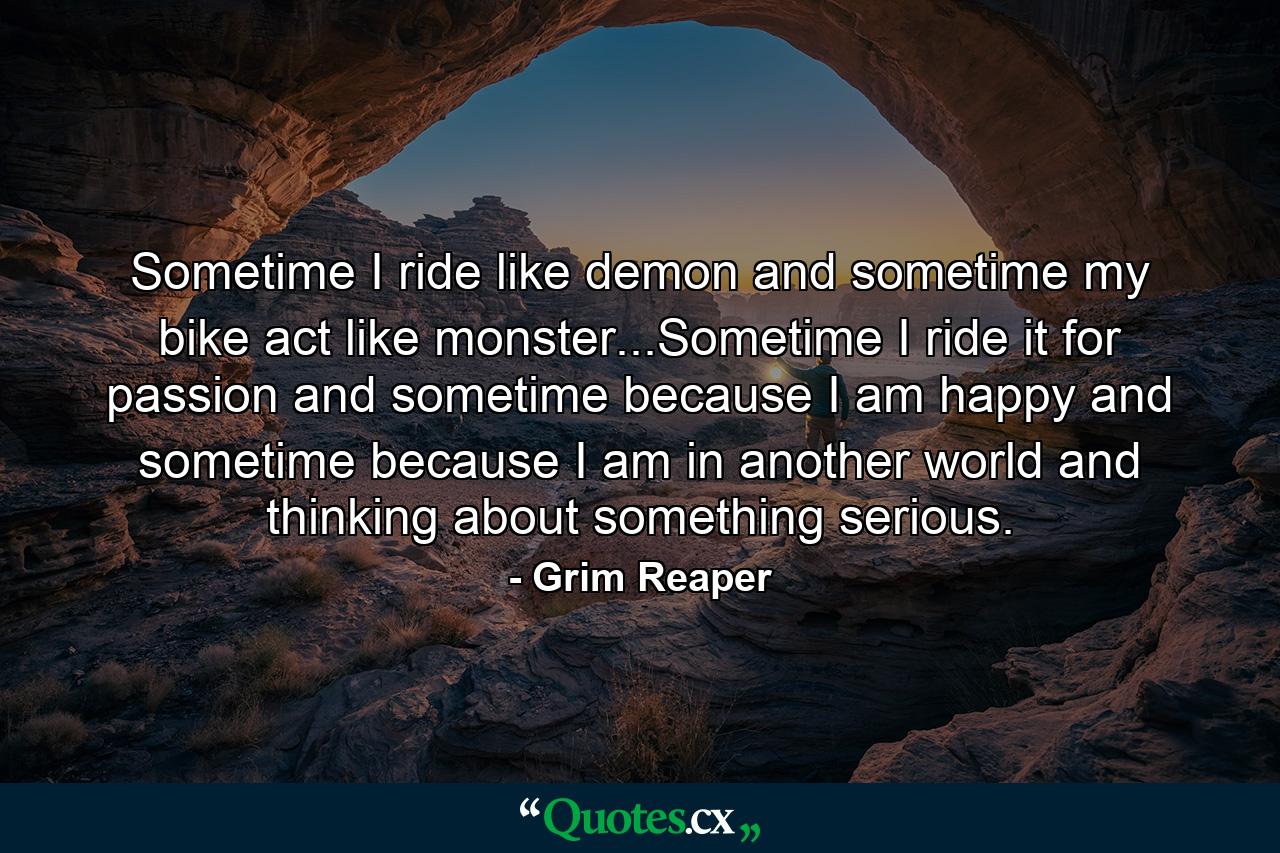 Sometime I ride like demon and sometime my bike act like monster...Sometime I ride it for passion and sometime because I am happy and sometime because I am in another world and thinking about something serious. - Quote by Grim Reaper