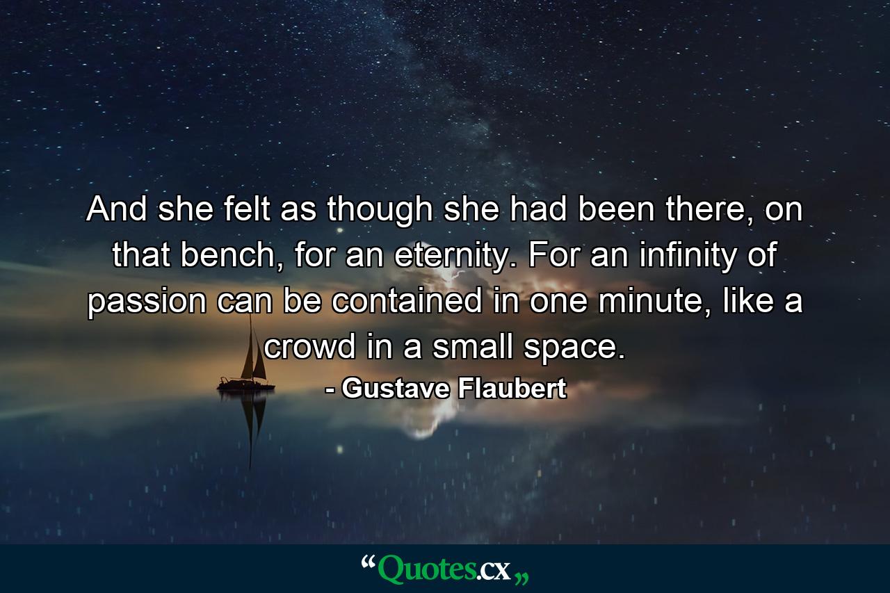 And she felt as though she had been there, on that bench, for an eternity. For an infinity of passion can be contained in one minute, like a crowd in a small space. - Quote by Gustave Flaubert