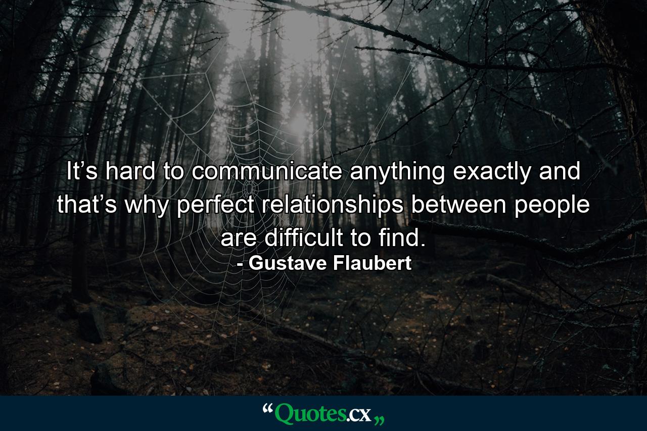 It’s hard to communicate anything exactly and that’s why perfect relationships between people are difficult to find. - Quote by Gustave Flaubert