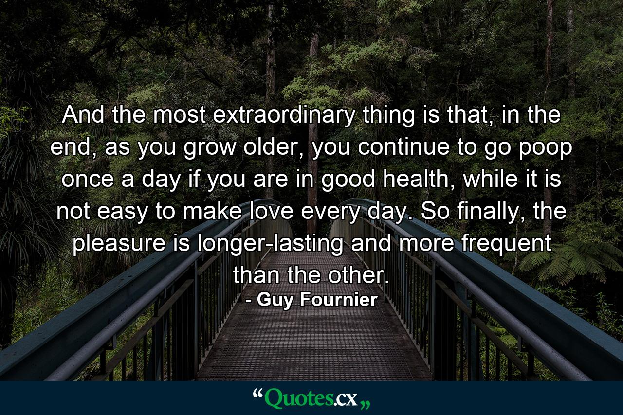 And the most extraordinary thing is that, in the end, as you grow older, you continue to go poop once a day if you are in good health, while it is not easy to make love every day. So finally, the pleasure is longer-lasting and more frequent than the other. - Quote by Guy Fournier