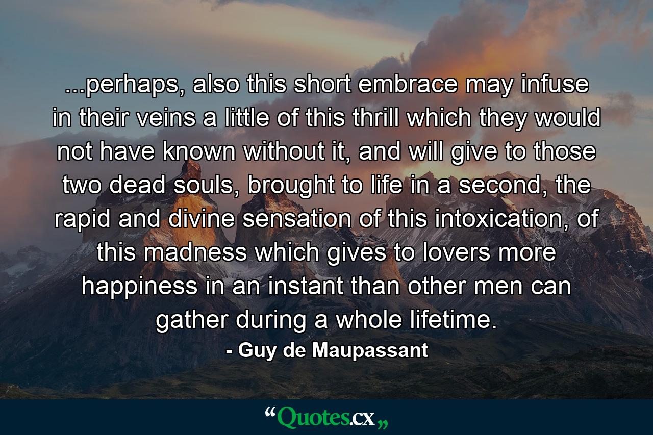 ...perhaps, also this short embrace may infuse in their veins a little of this thrill which they would not have known without it, and will give to those two dead souls, brought to life in a second, the rapid and divine sensation of this intoxication, of this madness which gives to lovers more happiness in an instant than other men can gather during a whole lifetime. - Quote by Guy de Maupassant