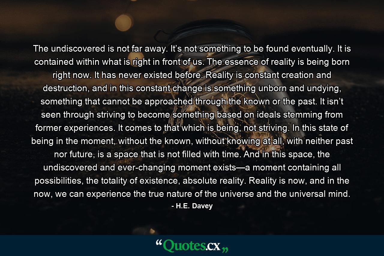 The undiscovered is not far away. It’s not something to be found eventually. It is contained within what is right in front of us. The essence of reality is being born right now. It has never existed before. Reality is constant creation and destruction, and in this constant change is something unborn and undying, something that cannot be approached through the known or the past. It isn’t seen through striving to become something based on ideals stemming from former experiences. It comes to that which is being, not striving. In this state of being in the moment, without the known, without knowing at all, with neither past nor future, is a space that is not filled with time. And in this space, the undiscovered and ever-changing moment exists—a moment containing all possibilities, the totality of existence, absolute reality. Reality is now, and in the now, we can experience the true nature of the universe and the universal mind. - Quote by H.E. Davey