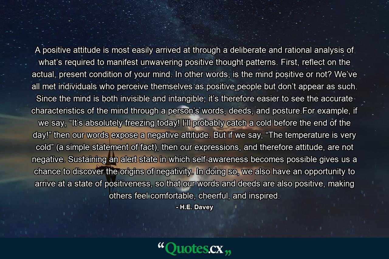 A positive attitude is most easily arrived at through a deliberate and rational analysis of what’s required to manifest unwavering positive thought patterns. First, reflect on the actual, present condition of your mind. In other words, is the mind positive or not? We’ve all met individuals who perceive themselves as positive people but don’t appear as such. Since the mind is both invisible and intangible, it’s therefore easier to see the accurate characteristics of the mind through a person’s words, deeds, and posture.For example, if we say, “It’s absolutely freezing today! I’ll probably catch a cold before the end of the day!” then our words expose a negative attitude. But if we say, “The temperature is very cold” (a simple statement of fact), then our expressions, and therefore attitude, are not negative. Sustaining an alert state in which self-awareness becomes possible gives us a chance to discover the origins of negativity. In doing so, we also have an opportunity to arrive at a state of positiveness, so that our words and deeds are also positive, making others feel comfortable, cheerful, and inspired. - Quote by H.E. Davey