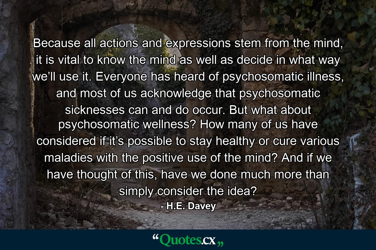 Because all actions and expressions stem from the mind, it is vital to know the mind as well as decide in what way we’ll use it. Everyone has heard of psychosomatic illness, and most of us acknowledge that psychosomatic sicknesses can and do occur. But what about psychosomatic wellness? How many of us have considered if it’s possible to stay healthy or cure various maladies with the positive use of the mind? And if we have thought of this, have we done much more than simply consider the idea? - Quote by H.E. Davey