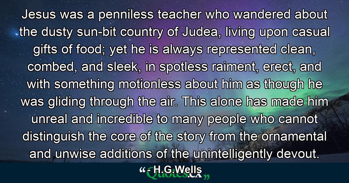 Jesus was a penniless teacher who wandered about the dusty sun-bit country of Judea, living upon casual gifts of food; yet he is always represented clean, combed, and sleek, in spotless raiment, erect, and with something motionless about him as though he was gliding through the air. This alone has made him unreal and incredible to many people who cannot distinguish the core of the story from the ornamental and unwise additions of the unintelligently devout. - Quote by H.G.Wells