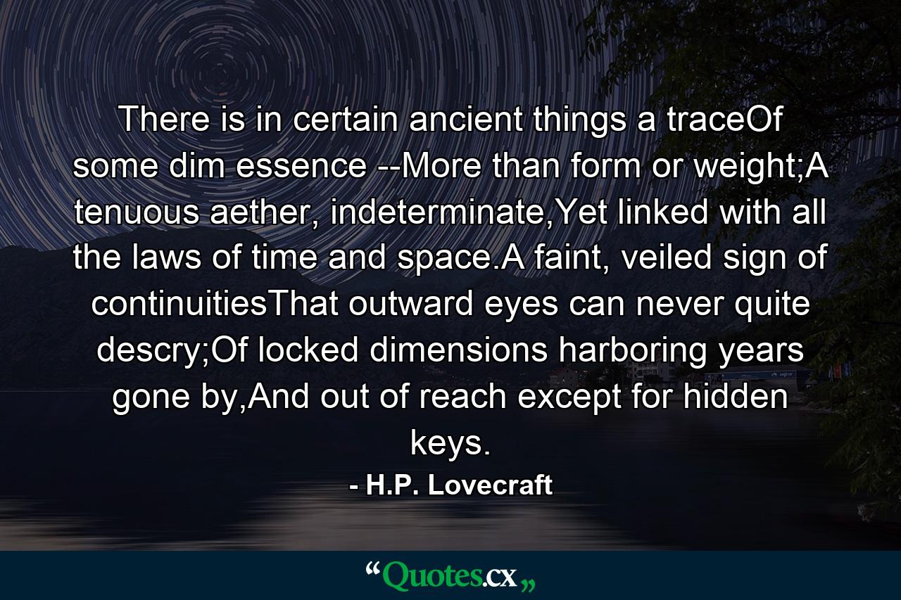 There is in certain ancient things a traceOf some dim essence --More than form or weight;A tenuous aether, indeterminate,Yet linked with all the laws of time and space.A faint, veiled sign of continuitiesThat outward eyes can never quite descry;Of locked dimensions harboring years gone by,And out of reach except for hidden keys. - Quote by H.P. Lovecraft