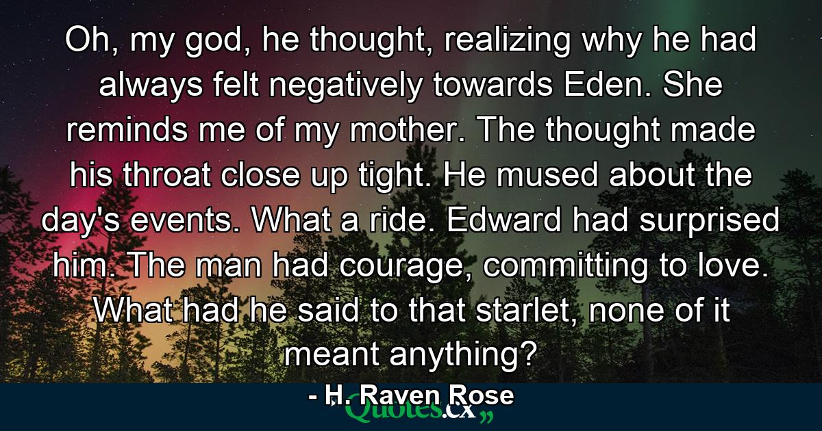 Oh, my god, he thought, realizing why he had always felt negatively towards Eden. She reminds me of my mother. The thought made his throat close up tight. He mused about the day's events. What a ride. Edward had surprised him. The man had courage, committing to love. What had he said to that starlet, none of it meant anything? - Quote by H. Raven Rose