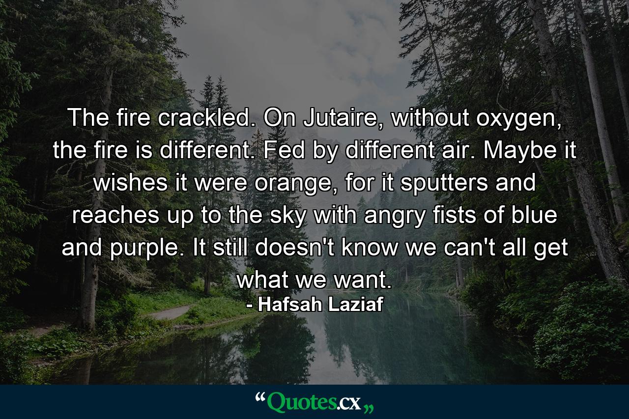 The fire crackled. On Jutaire, without oxygen, the fire is different. Fed by different air. Maybe it wishes it were orange, for it sputters and reaches up to the sky with angry fists of blue and purple. It still doesn't know we can't all get what we want. - Quote by Hafsah Laziaf