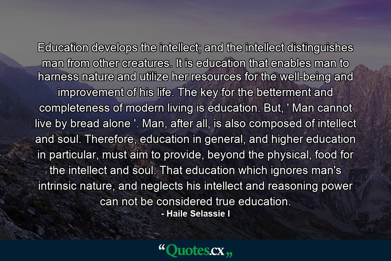 Education develops the intellect; and the intellect distinguishes man from other creatures. It is education that enables man to harness nature and utilize her resources for the well-being and improvement of his life. The key for the betterment and completeness of modern living is education. But, ' Man cannot live by bread alone '. Man, after all, is also composed of intellect and soul. Therefore, education in general, and higher education in particular, must aim to provide, beyond the physical, food for the intellect and soul. That education which ignores man's intrinsic nature, and neglects his intellect and reasoning power can not be considered true education. - Quote by Haile Selassie I