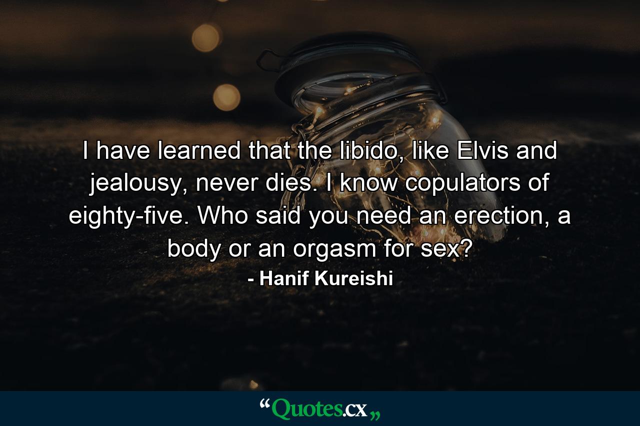 I have learned that the libido, like Elvis and jealousy, never dies. I know copulators of eighty-five. Who said you need an erection, a body or an orgasm for sex? - Quote by Hanif Kureishi