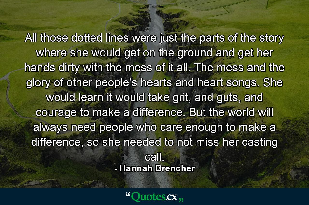 All those dotted lines were just the parts of the story where she would get on the ground and get her hands dirty with the mess of it all. The mess and the glory of other people’s hearts and heart songs. She would learn it would take grit, and guts, and courage to make a difference. But the world will always need people who care enough to make a difference, so she needed to not miss her casting call. - Quote by Hannah Brencher