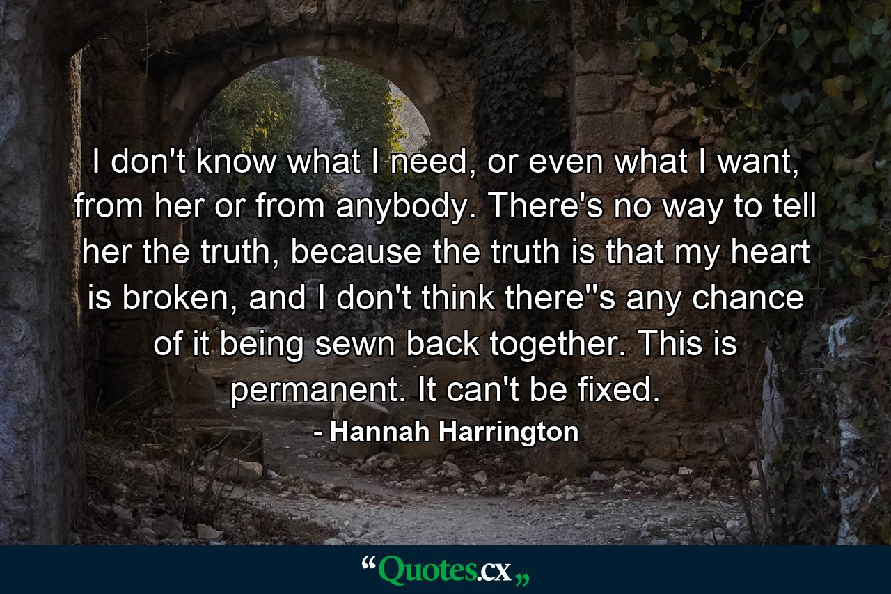 I don't know what I need, or even what I want, from her or from anybody. There's no way to tell her the truth, because the truth is that my heart is broken, and I don't think there''s any chance of it being sewn back together. This is permanent. It can't be fixed. - Quote by Hannah Harrington