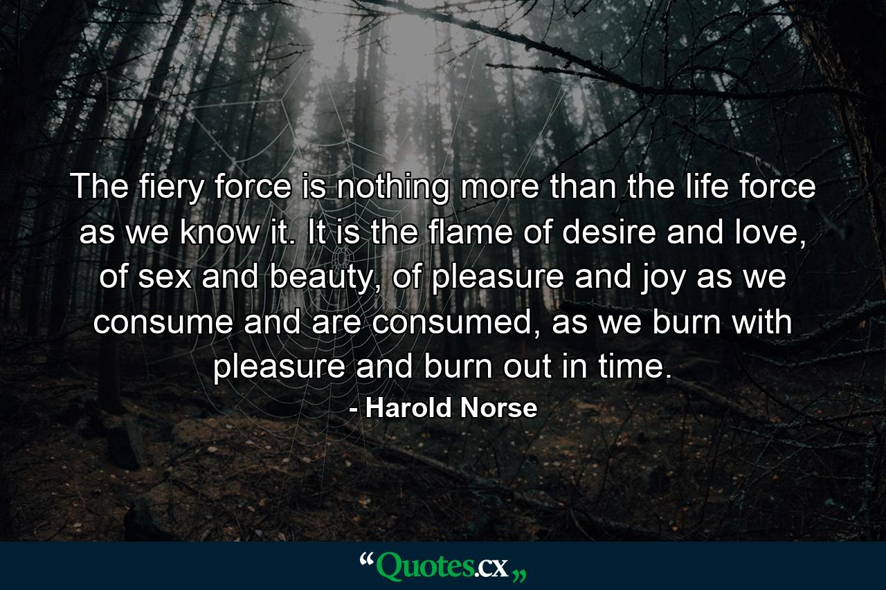 The fiery force is nothing more than the life force as we know it. It is the flame of desire and love, of sex and beauty, of pleasure and joy as we consume and are consumed, as we burn with pleasure and burn out in time. - Quote by Harold Norse