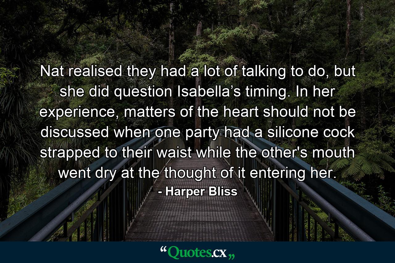 Nat realised they had a lot of talking to do, but she did question Isabella’s timing. In her experience, matters of the heart should not be discussed when one party had a silicone cock strapped to their waist while the other's mouth went dry at the thought of it entering her. - Quote by Harper Bliss