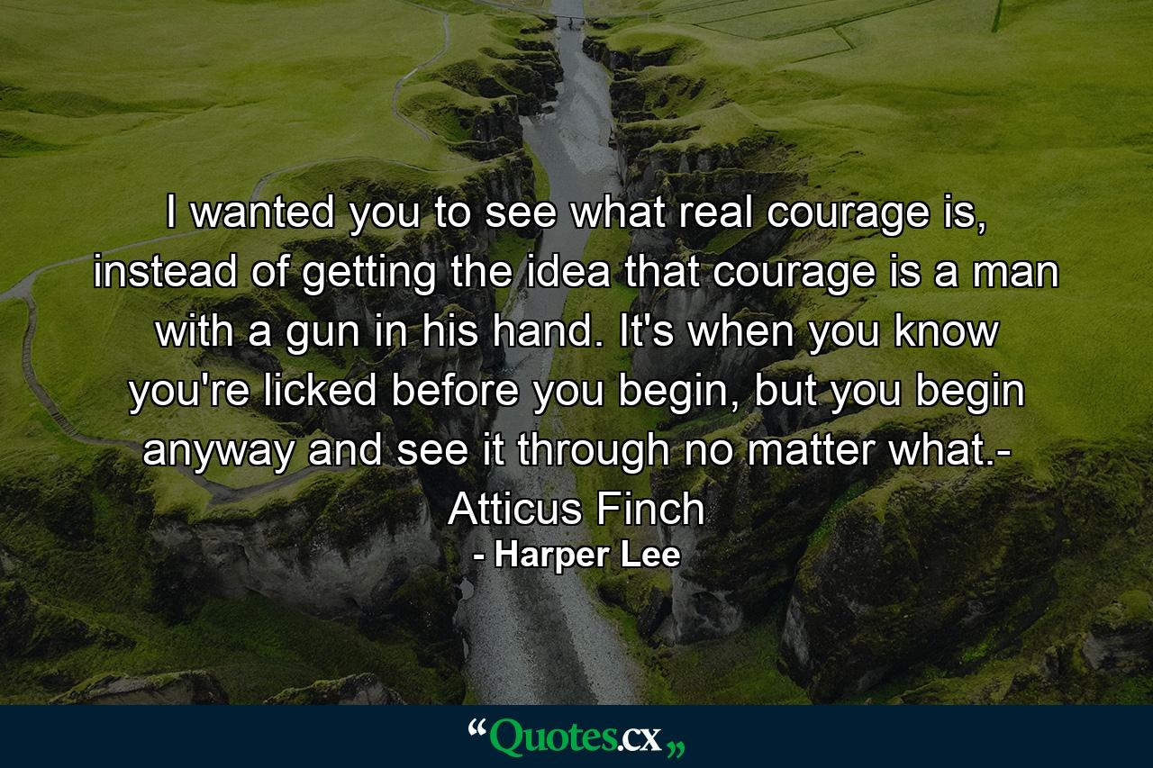 I wanted you to see what real courage is, instead of getting the idea that courage is a man with a gun in his hand. It's when you know you're licked before you begin, but you begin anyway and see it through no matter what.- Atticus Finch - Quote by Harper Lee