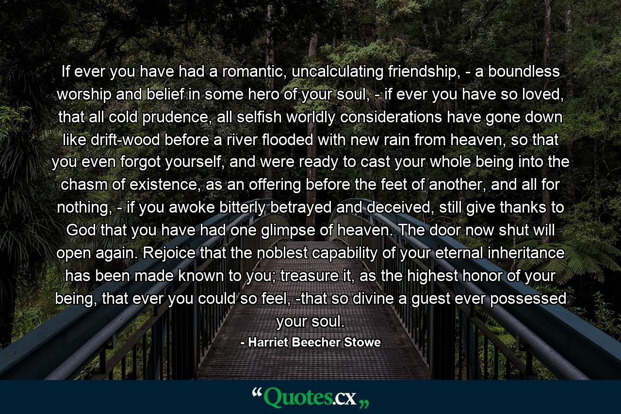 If ever you have had a romantic, uncalculating friendship, - a boundless worship and belief in some hero of your soul, - if ever you have so loved, that all cold prudence, all selfish worldly considerations have gone down like drift-wood before a river flooded with new rain from heaven, so that you even forgot yourself, and were ready to cast your whole being into the chasm of existence, as an offering before the feet of another, and all for nothing, - if you awoke bitterly betrayed and deceived, still give thanks to God that you have had one glimpse of heaven. The door now shut will open again. Rejoice that the noblest capability of your eternal inheritance has been made known to you; treasure it, as the highest honor of your being, that ever you could so feel, -that so divine a guest ever possessed your soul. - Quote by Harriet Beecher Stowe