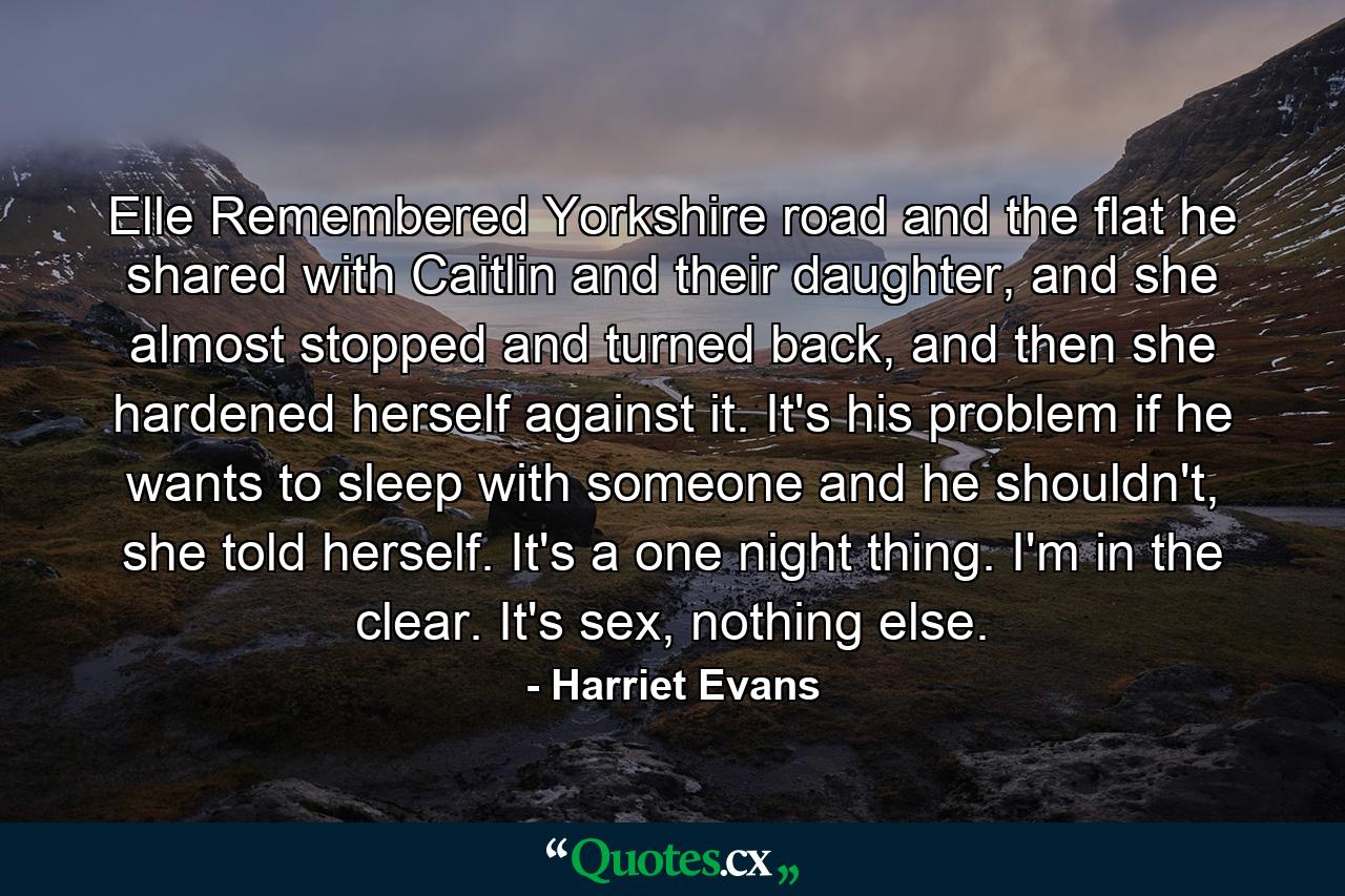 Elle Remembered Yorkshire road and the flat he shared with Caitlin and their daughter, and she almost stopped and turned back, and then she hardened herself against it. It's his problem if he wants to sleep with someone and he shouldn't, she told herself. It's a one night thing. I'm in the clear. It's sex, nothing else. - Quote by Harriet Evans