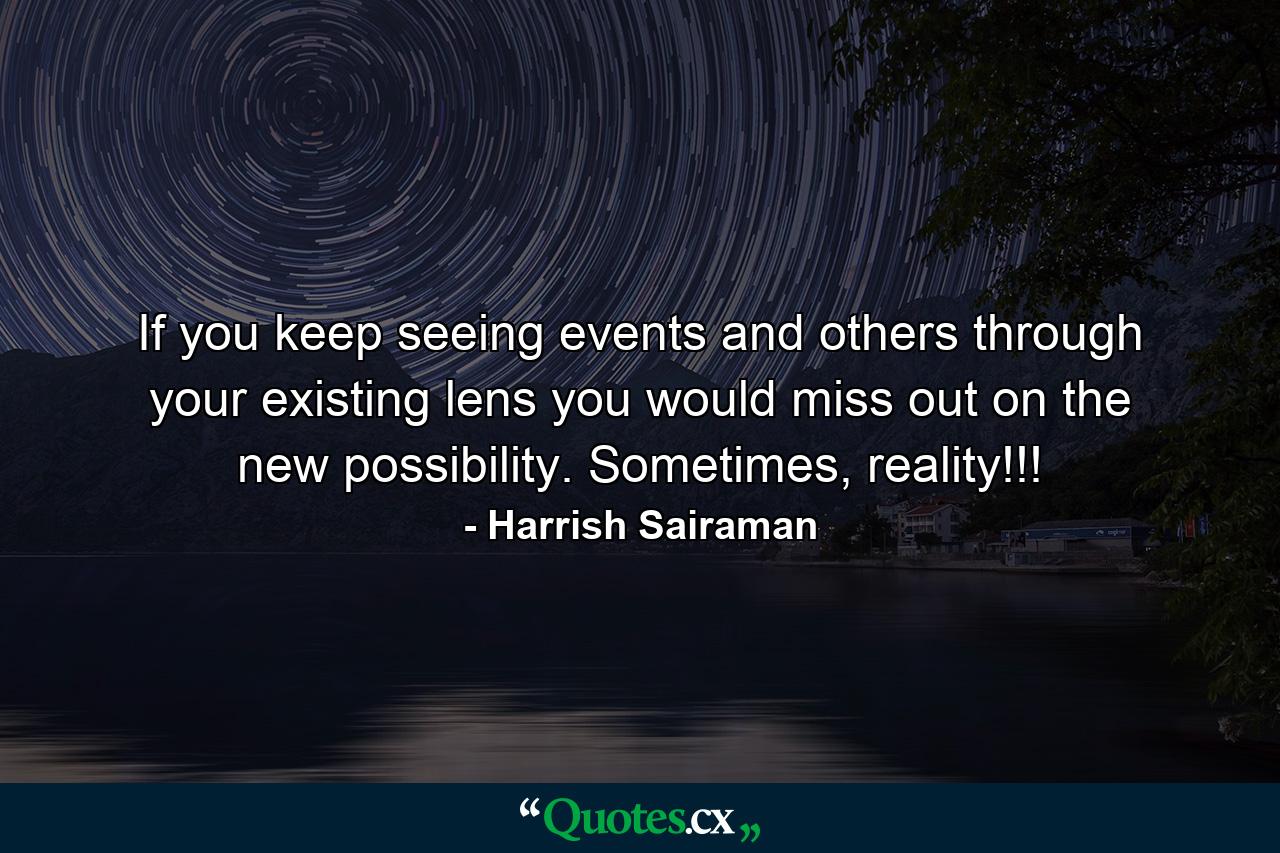 If you keep seeing events and others through your existing lens you would miss out on the new possibility. Sometimes, reality!!! - Quote by Harrish Sairaman