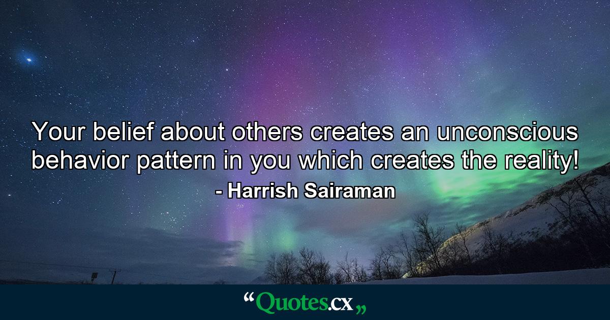 Your belief about others creates an unconscious behavior pattern in you which creates the reality! - Quote by Harrish Sairaman