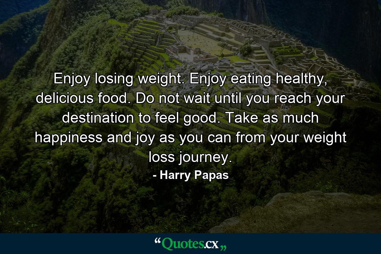 Enjoy losing weight. Enjoy eating healthy, delicious food. Do not wait until you reach your destination to feel good. Take as much happiness and joy as you can from your weight loss journey. - Quote by Harry Papas