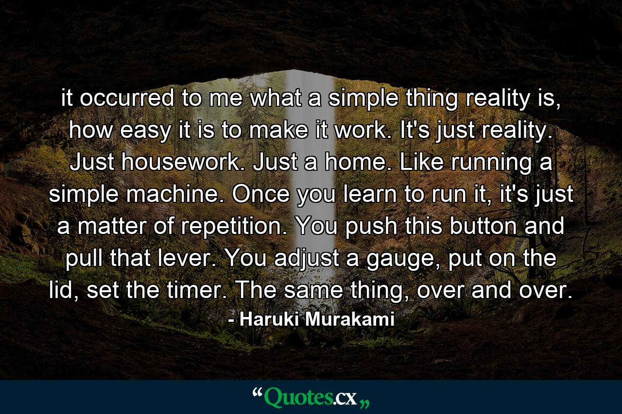 it occurred to me what a simple thing reality is, how easy it is to make it work. It's just reality. Just housework. Just a home. Like running a simple machine. Once you learn to run it, it's just a matter of repetition. You push this button and pull that lever. You adjust a gauge, put on the lid, set the timer. The same thing, over and over. - Quote by Haruki Murakami