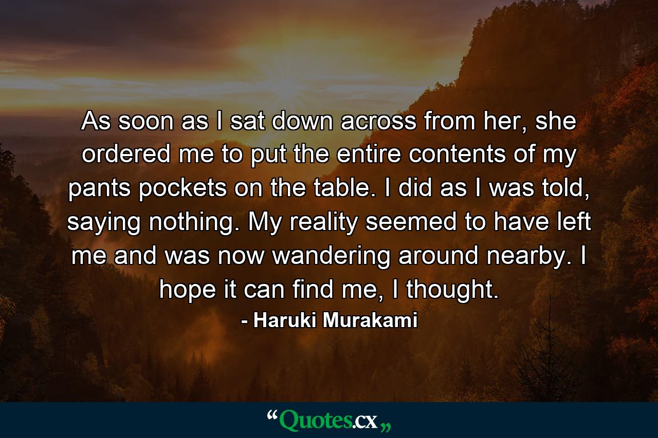 As soon as I sat down across from her, she ordered me to put the entire contents of my pants pockets on the table. I did as I was told, saying nothing. My reality seemed to have left me and was now wandering around nearby. I hope it can find me, I thought. - Quote by Haruki Murakami