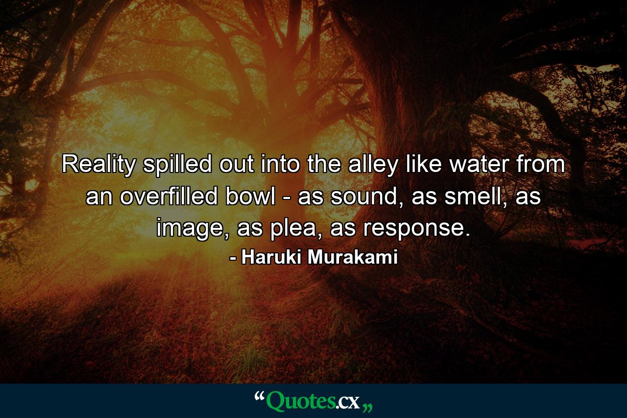 Reality spilled out into the alley like water from an overfilled bowl - as sound, as smell, as image, as plea, as response. - Quote by Haruki Murakami